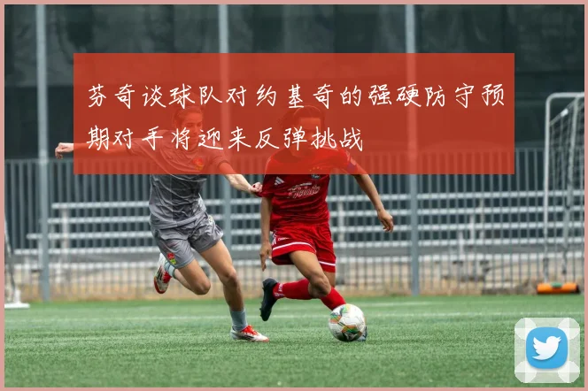 芬奇谈球队对约基奇的强硬防守预期对手将迎来反弹挑战