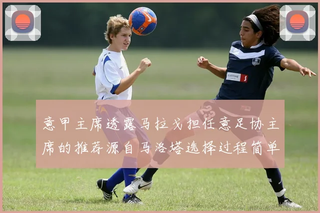 意甲主席透露马拉戈担任意足协主席的推荐源自马洛塔选择过程简单明了