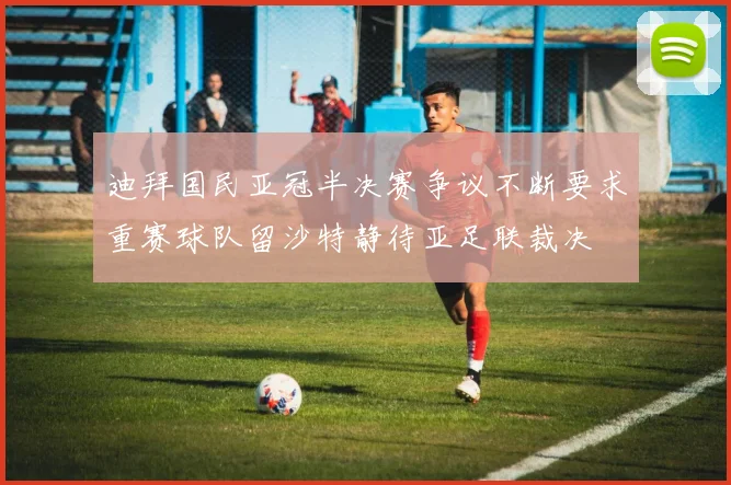 迪拜国民亚冠半决赛争议不断要求重赛球队留沙特静待亚足联裁决