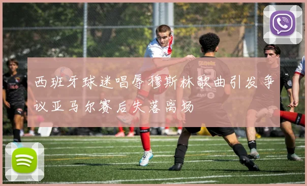 西班牙球迷唱辱穆斯林歌曲引发争议亚马尔赛后失落离场