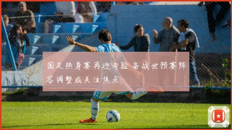 国足热身赛再迎考验 备战世预赛阵容调整成关注焦点