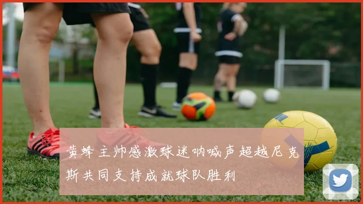 黄蜂主帅感激球迷呐喊声超越尼克斯共同支持成就球队胜利