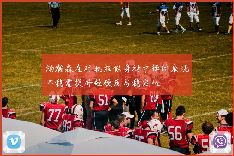 杨瀚森在对抗相似身材中锋时表现不稳需提升强硬度与稳定性