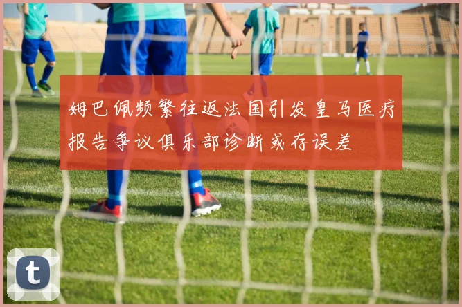 姆巴佩频繁往返法国引发皇马医疗报告争议俱乐部诊断或存误差