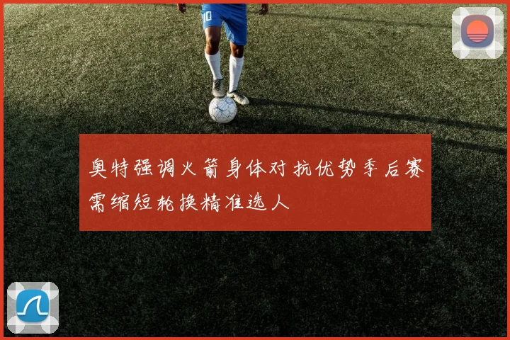 奥特强调火箭身体对抗优势季后赛需缩短轮换精准选人