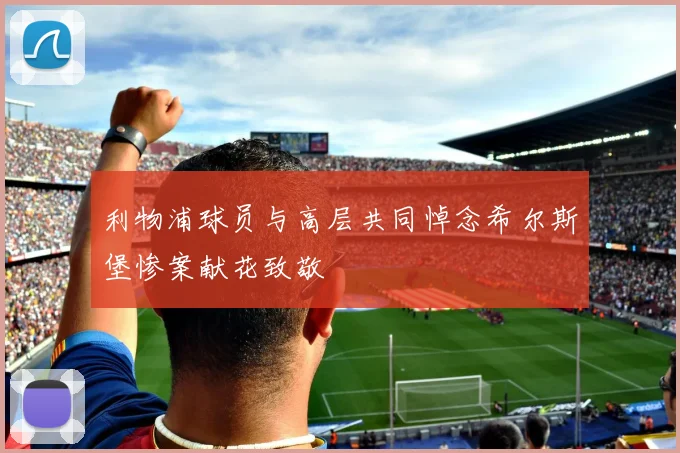 利物浦球员与高层共同悼念希尔斯堡惨案献花致敬