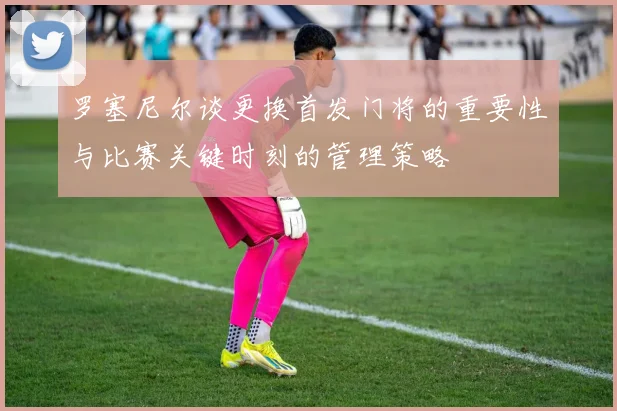 罗塞尼尔谈更换首发门将的重要性与比赛关键时刻的管理策略