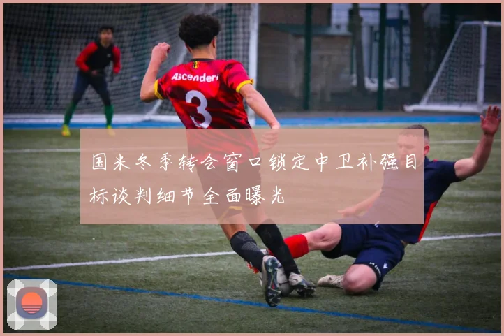 国米冬季转会窗口锁定中卫补强目标谈判细节全面曝光