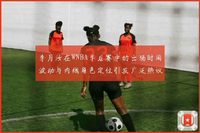 李月汝在WNBA季后赛中的出场时间波动与内线角色定位引发广泛热议