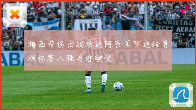 梅西带伤出战助迈阿密国际逆转晋级杯赛八强再迎硬仗