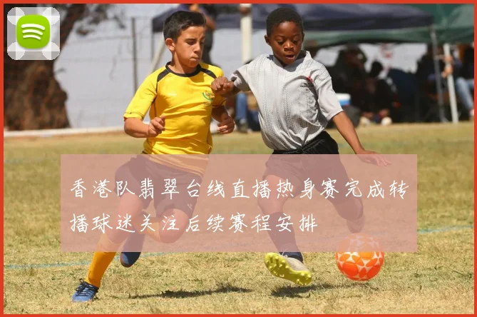 香港队翡翠台线直播热身赛完成转播球迷关注后续赛程安排