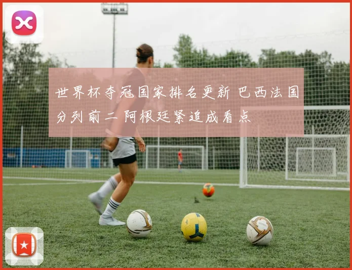 世界杯夺冠国家排名更新 巴西法国分列前二 阿根廷紧追成看点