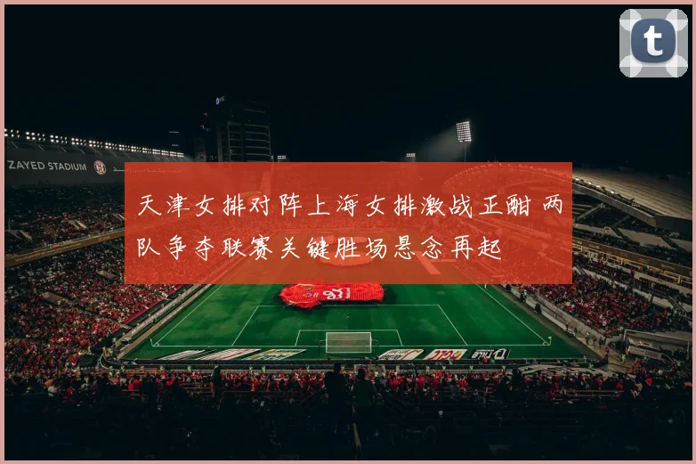 天津女排对阵上海女排激战正酣 两队争夺联赛关键胜场悬念再起
