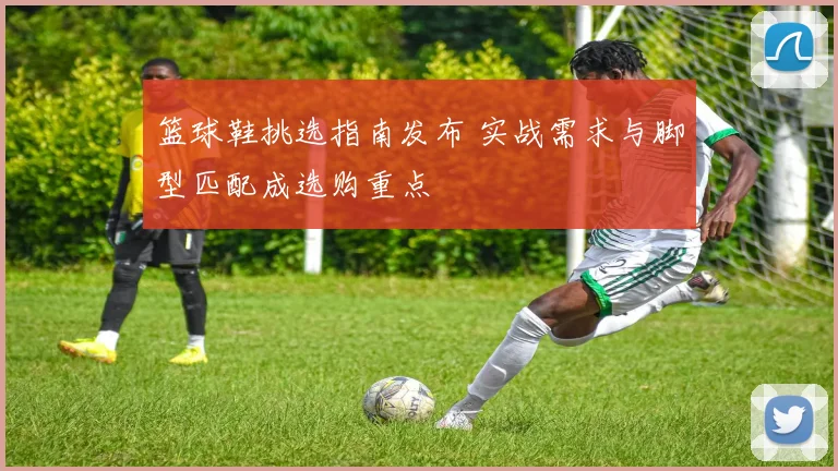 篮球鞋挑选指南发布 实战需求与脚型匹配成选购重点