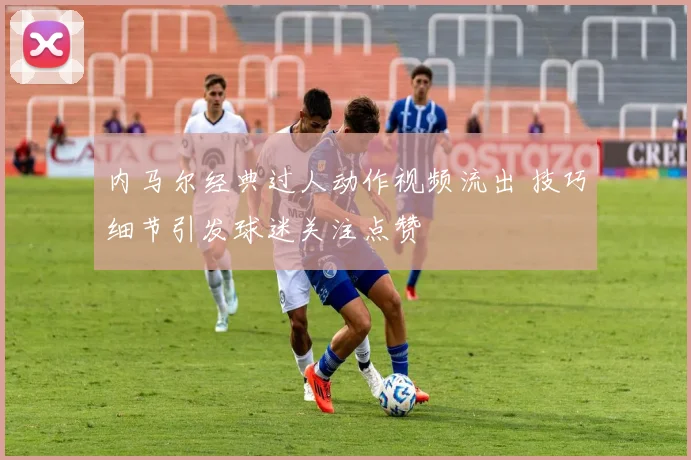 内马尔经典过人动作视频流出 技巧细节引发球迷关注点赞