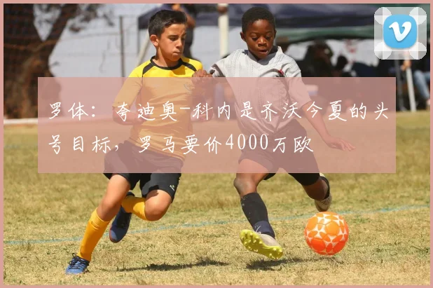 罗体：夸迪奥-科内是齐沃今夏的头号目标，罗马要价4000万欧