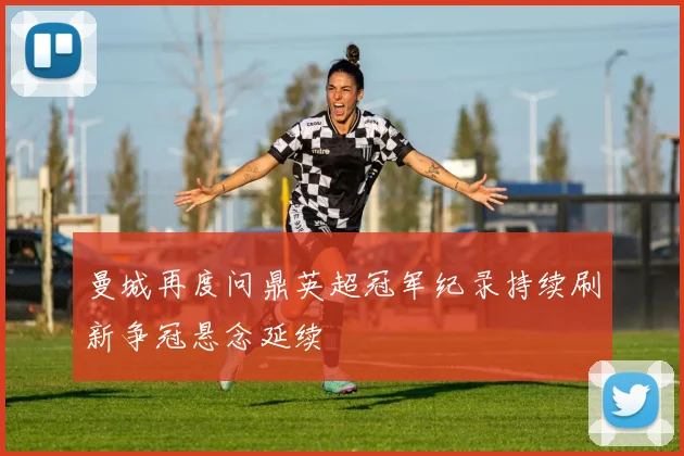 曼城再度问鼎英超冠军纪录持续刷新争冠悬念延续